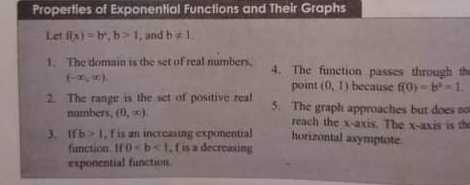 Properties of Exponential Functions and Their Graphs 
Let f(x)=b^2, b>1 , and b!= 1. 
1. The domain is the set of real numbers, 4. The function passes through th
(-∈fty ,∈fty ). because f(0)=b^0=1. 
point (0,1)
2. The range is the set of positive real 5. The graph approaches but does no 
numbers, (0,∈fty ). reach the x-axis. The x-axis is th 
3. If b>1 , f is an increasing exponential horizontal asymptote. 
function. If 0 , f is a decreasing 
exponential function