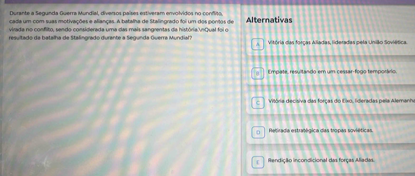 Durante a Segunda Guerra Mundial, diversos países estiveram envolvidos no conflito,
cada um com suas motivações e alianças. A batalha de Stalingrado foi um dos pontos de Alternativas
virada no conflito, sendo considerada uma das mais sangrentas da história.nQual foi o
resultado da batalha de Stalingrado durante a Segunda Guerra Mundial?
A Vitória das forças Aliadas, lideradas pela União Soviética.
R Empate, resultando em um cessar-fogo temporário.
C Vitória decisiva das forças do Eixo, lideradas pela Alemanha
D Retirada estratégica das tropas soviéticas.
E Rendição incondicional das forças Aliadas.