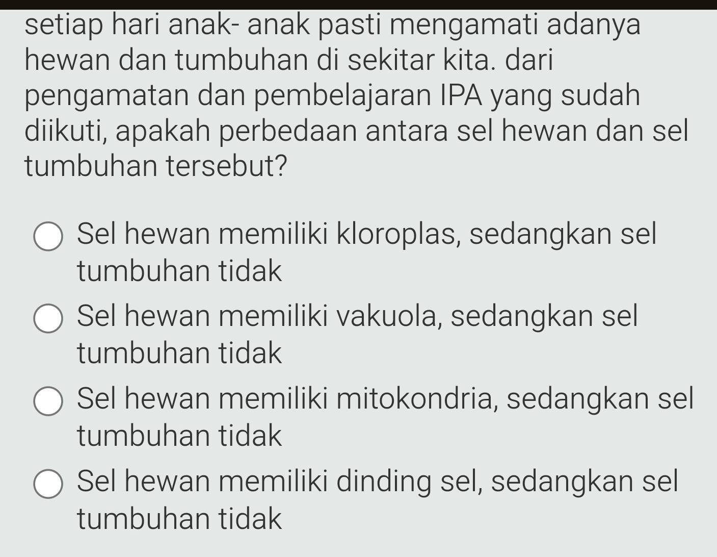 setiap hari anak- anak pasti mengamati adanya
hewan dan tumbuhan di sekitar kita. dari
pengamatan dan pembelajaran IPA yang sudah
diikuti, apakah perbedaan antara sel hewan dan sel
tumbuhan tersebut?
Sel hewan memiliki kloroplas, sedangkan sel
tumbuhan tidak
Sel hewan memiliki vakuola, sedangkan sel
tumbuhan tidak
Sel hewan memiliki mitokondria, sedangkan sel
tumbuhan tidak
Sel hewan memiliki dinding sel, sedangkan sel
tumbuhan tidak