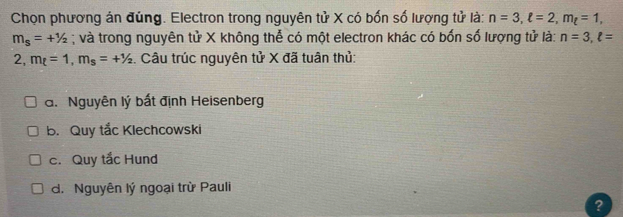 Chọn phương án đúng. Electron trong nguyên tử X có bốn số lượng tử là: n=3, ell =2, m_ell =1,
m_s=+^1/_2; và trong nguyên tử X không thể có một electron khác có bốn số lượng tử là: n=3, ell =
2, m_t=1, m_s=+^1/_2. Câu trúc nguyên tử X đã tuân thủ:
a. Nguyên lý bất định Heisenberg
b. Quy tắc Klechcowski
c. Quy tắc Hund
d. Nguyên lý ngoại trừ Pauli
?