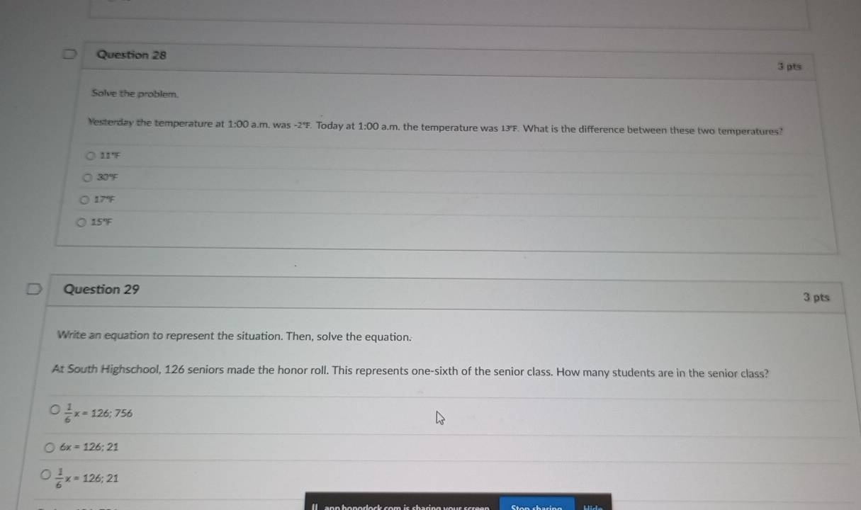 Solve the problem.
Yesterday the temperature at 1:00 a.m. wa 5-2°F F. Today at 1:00 a.m. the temperature was 13F. What is the difference between these two temperatures?
11°F
30°F
17°F
15°F
Question 29
3 pts
Write an equation to represent the situation. Then, solve the equation.
At South Highschool, 126 seniors made the honor roll. This represents one-sixth of the senior class. How many students are in the senior class?
 1/6 x=126; 756
6x=126;21
 1/6 x=126;21