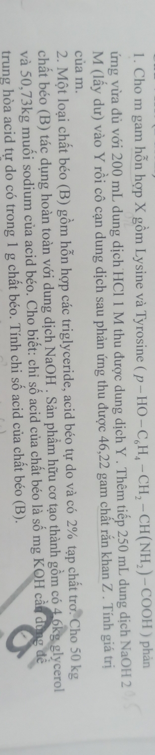 Cho m gam hỗn hợp X gồm Lysine và Tyro sine (p-HO-C_6H_4-CH_2-CH(NH_2)-COOH) phàn 
ứng vừa đủ với 200 mL dung dịch HCl 1 M thu được dung dịch Y. Thêm tiếp 250 mL dung dịch NaOH 2 
M (lấy dư) vào Y rồi cô cạn dung dịch sau phản ứng thu được 46,22 gam chất rắn khan Z. Tính giá trị 
của m. 
2. Một loại chất béo (B) gồm hỗn hợp các triglyceride, acid béo tự do và có 2% tạp chất trơ. Cho 50 kg
chất béo (B) tác dụng hoàn toàn với dung dịch NaOH . Sản phẩm hữu cơ tạo thành gồm có 4.6kg glycerol 
và 50,73kg muối sodium của acid béo. Cho biết: chỉ số acid của chất béo là số mg KOH cần dùng đề 
trung hòa acid tự do có trong 1 g chất béo. Tính chi số acid của chất béo (B).