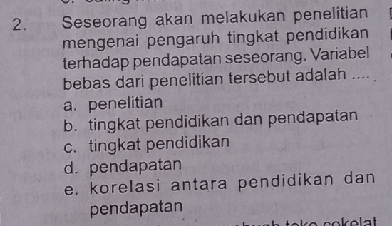 Seseorang akan melakukan penelitian
mengenai pengaruh tingkat pendidikan
terhadap pendapatan seseorang. Variabel
bebas dari penelitian tersebut adalah ....
a. penelitian
b. tingkat pendidikan dan pendapatan
c. tingkat pendidikan
d.pendapatan
e. korelasi antara pendidikan dan
pendapatan