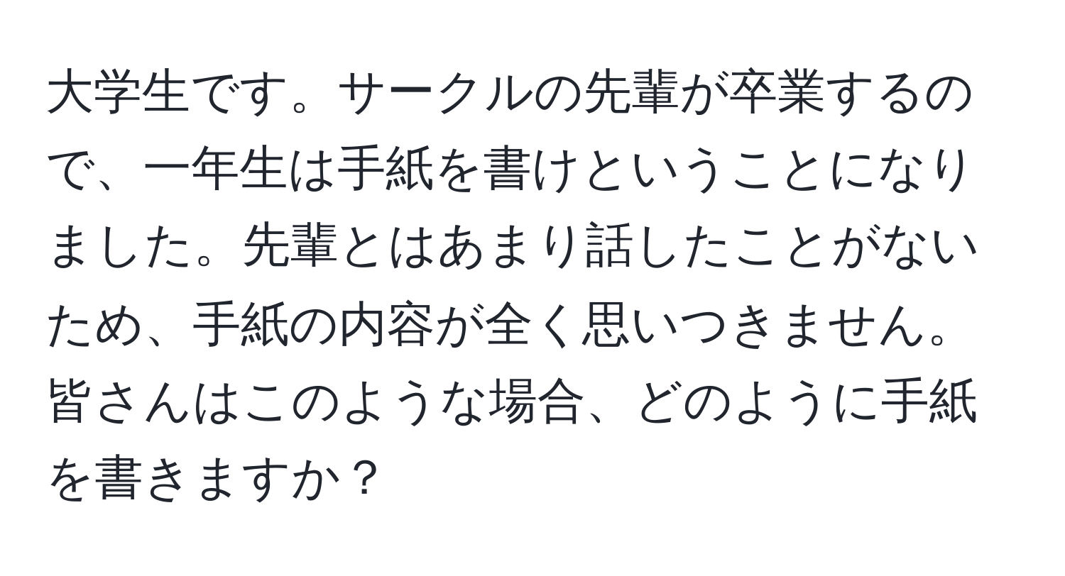 大学生です。サークルの先輩が卒業するので、一年生は手紙を書けということになりました。先輩とはあまり話したことがないため、手紙の内容が全く思いつきません。皆さんはこのような場合、どのように手紙を書きますか？