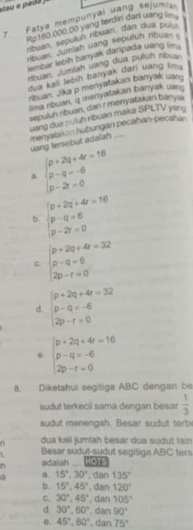 Fatya mempunyal uang sejumia
Rp160.000,00 yang terdini dari uang lim
ribuan, sepulun ribuan, dan dua  pulu
rbuan. Jumlah uang sepuluh ribuan 
lembar lebih banyak daripada uang lin .
ribuan. Jumlah uang dua puluh ribus
dua kali lebih banyak dari uang lim .
ribuan. Jika p menyatakan banyak uan
lima ribuan, q menyatakan banyak uan.
sepuluh ribuan, dan r menyatakan banya
uang dua nuluh ribuan maka SPLTV yang
menyatak = hubungan pecahan-pecah=
uang tersebut adalah ....
a beginarrayl p+2q+4r=16 p-q=-6 p-2r=0endarray.
b. beginarrayl p+2q+4r=16 p-q=6 p-2r=0endarray.
C. beginarrayl p+2q+4r=32 p-q=6 2p-r=0endarray.
d. beginarrayl p+2q+4r=32 p-q=-6 2p-r=0endarray.
@. beginarrayl p+2q+4r=16 p-q=-6 2p-r=0endarray.
8. Diketahui segitiga ABC dengan be
sudut terkecil sama dengan besar  1/3 
sudut menengah. Besar sudut terbe^(dua kali jumlah besar dua sudut lain
Besar sudut-sudut segitiga ABC ters
n adalah t  HOTS
a. 15^circ),30° , dan 135°
b. 15°,45°. dan 120°
C. 30°,45° , dan 105°
d. 30°,60° , dan 90°
e. 45°,60°. dan 75°