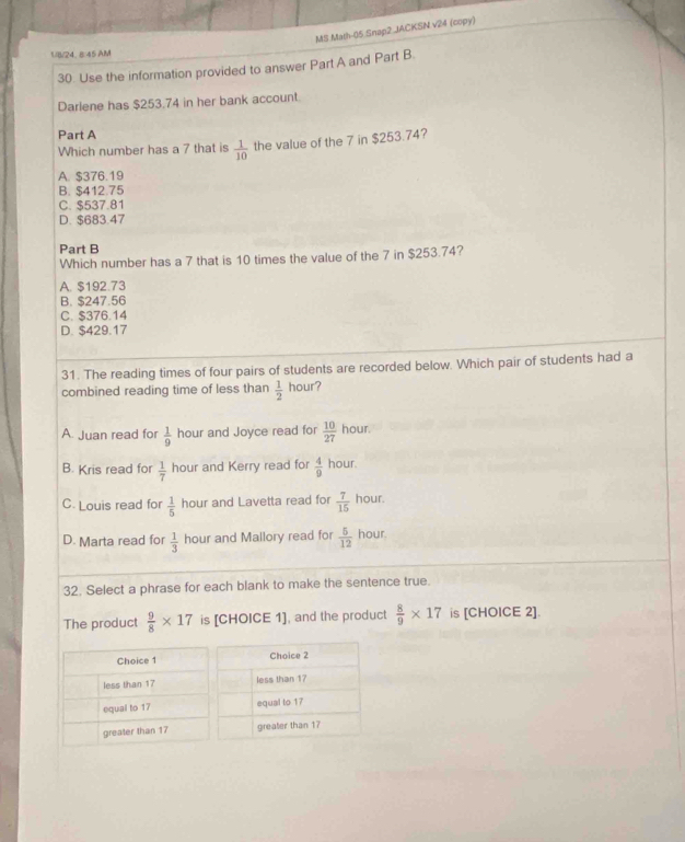 MS Math-05 Snap2 JACKSN v24 (copy)
U/B/24, 8:45 AM
30. Use the information provided to answer Part A and Part B.
Darlene has $253.74 in her bank account.
Part A
Which number has a 7 that is  1/10  the value of the 7 in $253.74?
A. $376.19
B. $412.75
C. $537.81
D. $683.47
Part B
Which number has a 7 that is 10 times the value of the 7 in $253.74?
A. $192.73
B. $247.56
C. $376.14
D. $429.17
31. The reading times of four pairs of students are recorded below. Which pair of students had a
combined reading time of less than  1/2  hour?
A. Juan read for  1/9  hour and Joyce read for  10/27  hour.
B. Kris read for  1/7  hour and Kerry read for  4/9  hour.
C. Louis read for  1/5  hour and Lavetta read for  7/15  hour.
D. Marta read for  1/3  hour and Mallory read for  5/12  hour.
32. Select a phrase for each blank to make the sentence true.
The product  9/8 * 17 is [CHOICE 1], and the product  8/9 * 17 is [CHOICE 2].