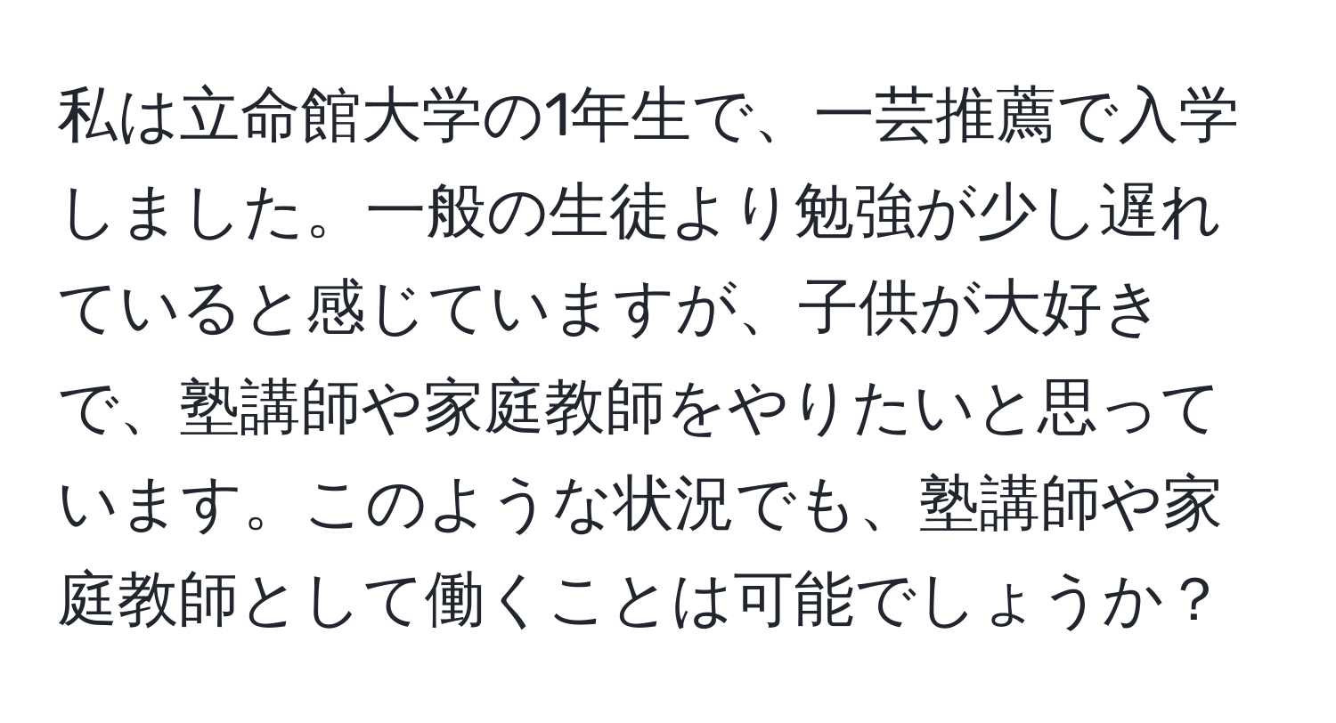 私は立命館大学の1年生で、一芸推薦で入学しました。一般の生徒より勉強が少し遅れていると感じていますが、子供が大好きで、塾講師や家庭教師をやりたいと思っています。このような状況でも、塾講師や家庭教師として働くことは可能でしょうか？