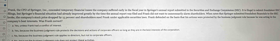 Frank, the CFO of Springer, Inc., concealed temporary financial losses the company suffered early in the fiscal year in Springer's annual report submitted to the Securities and Exchange Commission (SEC). It is illegal to submit fraudulent SEC
filings, but Springer's financial situation had already improved greatly by the time the annual report was filed and Frank did not want to unnecessarily alarm shareholders. When news that Springer submitted fraudulent financials to the SEC
broke, the company's stock price dropped by 15 percent and shareholders sued Frank under applicable securities laws. Frank defended on the basis that his actions were protected by the business judgment rule because he was acting in the
company's best interests. Was Frank correct?
a. Yes, unless Frank had a conflict of interest.
b. Yes, because the business judgment rule protects the decisions and actions of corporate officers so long as they are in the best interests of the corporation.
c. No, because the business judgment rule applies to directors, but not to corporate officers.