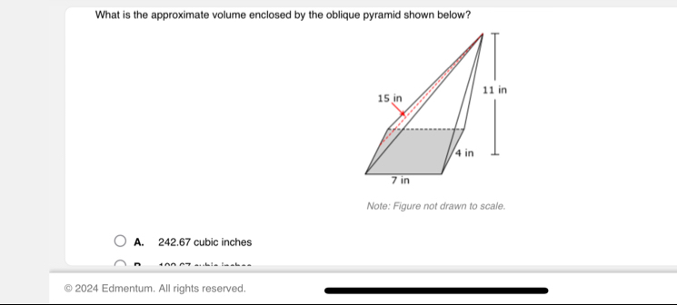 What is the approximate volume enclosed by the oblique pyramid shown below?
Note: Figure not drawn to scale.
A. 242.67 cubic inches
2024 Edmentum. All rights reserved.