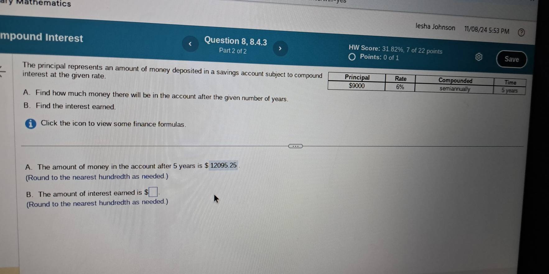 ary Mathematics 
lesha Johnson 11/08/24 5:53 PM 
mpound Interest Save 
Question 8, 8.4.3 HW Score: 31.82%, 7 of 22 points 
Part 2 of 2 > 
Points: 0 of 1 
The principal represents an amount of money deposited in a savings account subject to comp 
interest at the given rate. 
A. Find how much money there will be in the account after the given number of years. 
B. Find the interest earned. 
Click the icon to view some finance formulas 
A. The amount of money in the account after 5 years is $ 12095.25. 
(Round to the nearest hundredth as needed.) 
B. The amount of interest earned is $□. 
(Round to the nearest hundredth as needed.)