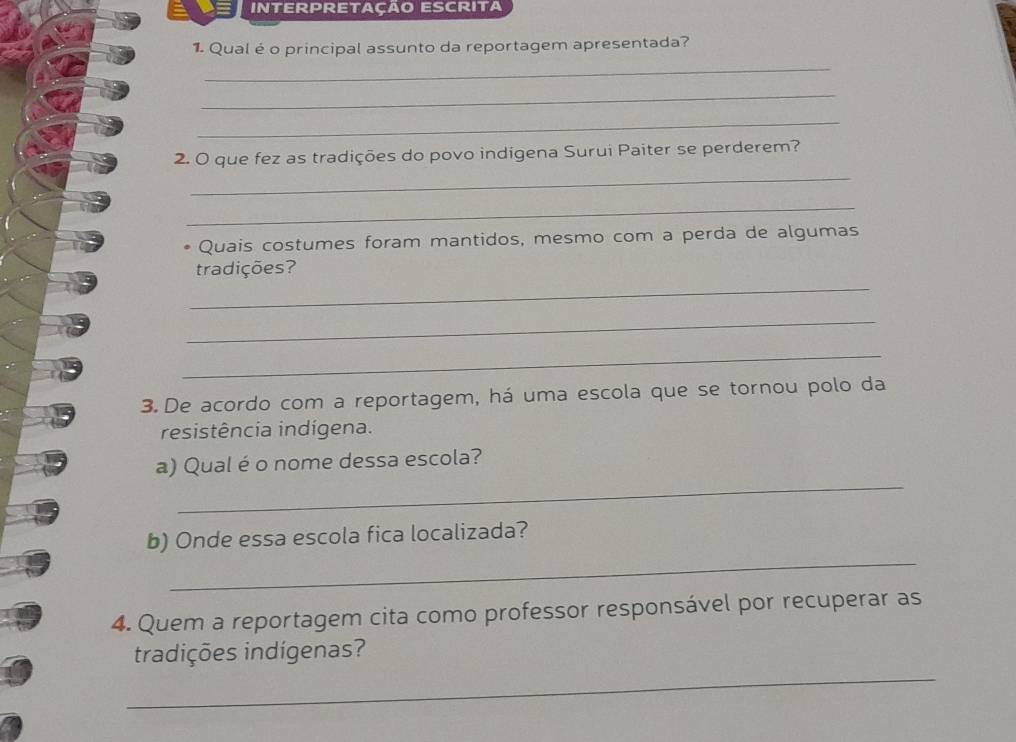 Interpretação escrita 
1. Qual é o principal assunto da reportagem apresentada? 
_ 
_ 
_ 
_ 
2. O que fez as tradições do povo indígena Surui Paiter se perderem? 
_ 
Quais costumes foram mantidos, mesmo com a perda de algumas 
tradições? 
_ 
_ 
_ 
3. De acordo com a reportagem, há uma escola que se tornou polo da 
resistência indígena. 
_ 
a) Qual é o nome dessa escola? 
_ 
b) Onde essa escola fica localizada? 
4. Quem a reportagem cita como professor responsável por recuperar as 
_ 
tradições indígenas?