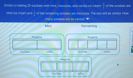 Emilio is making 25 sundaes with mint, chocolate, and vanilla ice cream.  3/5  of the sundaes are 
mint ice cream and  1/2  of the remaining sundaes are chocolate. The rest will be vanilla. How 
many sundaes will be vanilla? • 
Mint Remaining