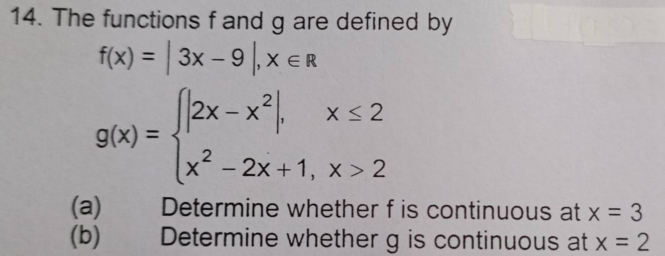 The functions f and g are defined by
f(x)=|3x-9|, x∈ R
g(x)=beginarrayl |2x-x^2|,x≤ 2 x^2-2x+1,x>2endarray.
(a) Determine whether f is continuous at x=3
(b) Determine whether g is continuous at x=2