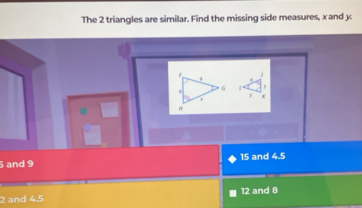 The 2 triangles are similar. Find the missing side measures, x and y
5 and 9 15 and 4.5
2 and 4.5 12 and 8