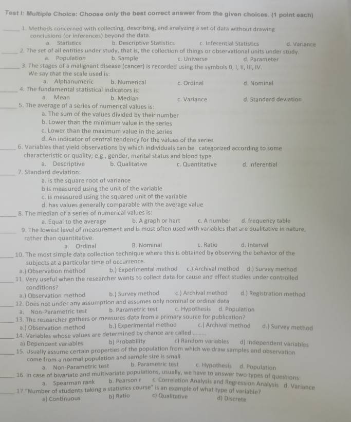 Test I: Multiple Choice: Choose only the best correct answer from the given choices. (1 point each)
_1. Methods concerned with collecting, describing, and analyzing a set of data without drawing
conclusions (or inferences) beyond the data.
a Statistics b. Descriptive Statistics c. Inferential Statistics d. Variance
_2. The set of all entities under study, that is, the collection of things or observational units under study.
a. Population b. Sample c. Universe d. Parameter
_3. The stages of a malignant disease (cancer) is recorded using the symbols 0, I, II, III, IV.
We say that the scale used is:
a. Alphanumeric b. Numerical c. Ordinal d. Nominal
_4. The fundamental statistical indicators is:
a. Mean b. Median c. Variance d. Standard deviation
_5. The average of a series of numerical values is:
a. The sum of the values divided by their number
b. Lower than the minimum value in the series
c. Lower than the maximum value in the series
d. An indicator of central tendency for the values of the series
_6. Variables that yield observations by which individuals can be categorized according to some
characteristic or quality; e.g., gender, marital status and blood type.
a. Descriptive b. Qualitative c. Quantitative d. Inferential
_7. Standard deviation:
a. is the square root of variance
b is measured using the unit of the variable
c. is measured using the squared unit of the variable
d, has values generally comparable with the average value
_
8. The median of a series of numerical values is:
a. Equal to the average b. A graph or hart c. A number d. frequency table
_9. The lowest level of measurement and is most often used with variables that are qualitative in nature,
rather than quantitative. d. Interval
a. Ordinal B. Nominal c. Ratio
_10. The most simple data collection technique where this is obtained by observing the behavior of the
subjects at a particular time of occurrence.
a.) Observation method b.) Experimental method c.) Archival method d.) Survey method
_11. Very useful when the researcher wants to collect data for cause and effect studies under controlled
conditions?
a.) Observation method b.) Survey method c.) Archival method d.) Registration method
_12. Does not under any assumption and assumes only nominal or ordinal data
a. Non-Parametric test b. Parametric test c. Hypothesis d. Population
_13. The researcher gathers or measures data from a primary source for publication? d.) Survey method
a.) Observation method b.) Experimental method c.) Archival method
_14. Variables whose values are determined by chance are called_
a) Dependent variables b) Probability c) Random variables d) Independent variables
_15. Usually assume certain properties of the population from which we draw samples and observation
come from a normal population and sample size is small.
a. Non-Parametric test b. Parametric test c. Hypathesis d. Population
_16. in case of bivariate and multivariate populations, usually, we have to answer two types of questions
a. Spearman rank b. Pearson r c. Correlation Analysis and Regression Analysis d. Variance
_17 'Number of students taking a statistics course' is an example of what type of variabler
a) Continuous b) Ratio c) Qualitative d) Discrete
