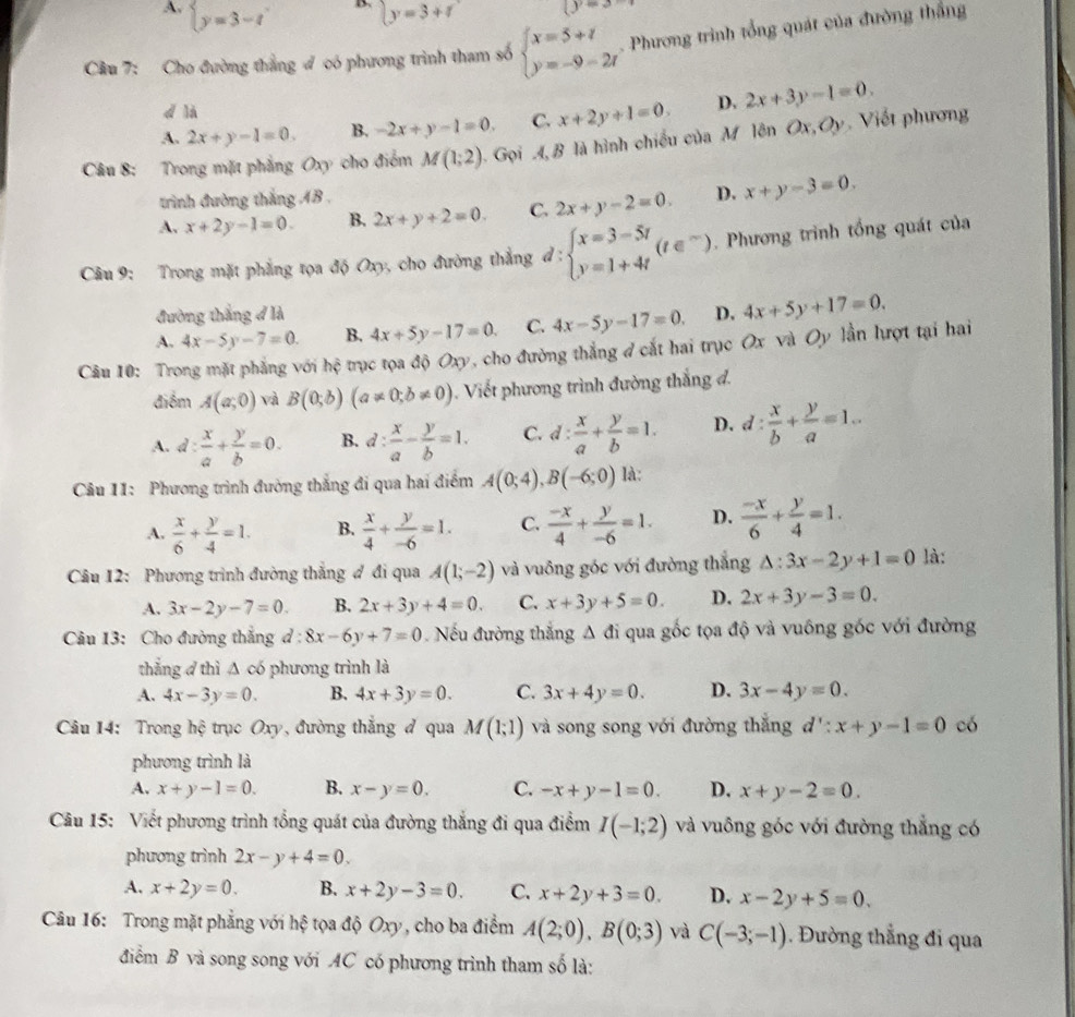 A. beginarrayl y=3-tendarray. y=3+t (y=3
Cầu 7: Cho đường thắng đ có phương trình tham số beginarrayl x=5+t y=-9=2tendarray.. Phương trình tổng quát của đường thắng
d là
A. 2x+y-1=0. B. -2x+y-1=0. C. x+2y+1=0. D. 2x+3y-1=0.
Câu 8: Trong mặt phẳng Oxy cho điểm M(1;2) Gọi 4, B là hình chiếu của M lên Ox,Oy. Viết phương
trình đường thắng AB .
A. x+2y-1=0. B. 2x+y+2=0. C. 2x+y-2=0. D. x+y-3=0.
Câu 9: Trong mặt phẳng tọa độ Oxy, cho đường thắng d:beginarrayl x=3-5t y=1+4tendarray. (t∈^-). Phương trình tổng quát của
đường thắng đ là
A. 4x-5y-7=0. B. 4x+5y-17=0. C. 4x-5y-17=0. D. 4x+5y+17=0.
Câu 10: Trong mặt phẳng với hhat ? trục tọa độ Oxy, cho đường thẳng đ cắt hai trục Ox và Oy lần lượt tại hai
điểm A(a;0) và B(0;b)(a!= 0;b!= 0). Viết phương trình đường thắng đ.
A. d: x/a + y/b =0. B. d: x/a - y/b =1. C. d: x/a + y/b =1. D. d: x/b + y/a =1..
Câu 11: Phương trình đường thắng đi qua hai điểm A(0;4),B(-6;0) là:
A.  x/6 + y/4 =1. B.  x/4 + y/-6 =1. C.  (-x)/4 + y/-6 =1. D.  (-x)/6 + y/4 =1.
Câu 12: Phương trình đường thắng ợ đi qua A(1;-2) và vuông góc với đường thắng △ :3x-2y+1=0 là:
A. 3x-2y-7=0. B. 2x+3y+4=0. C. x+3y+5=0. D. 2x+3y-3=0.
Câu 13: Cho đường thắng đ : :8x-6y+7=0 Nếu đường thắng Δ đi qua gốc tọa độ và vuông góc với đường
thắng 4 thì △ cb phương trình là
A. 4x-3y=0. B. 4x+3y=0. C. 3x+4y=0. D. 3x-4y=0.
Câu 14: Trong hệ trục Oxy, đường thắng đ qua M(1;1) và song song với đường thắng d':x+y-1=0 có
phương trình là
A. x+y-1=0. B. x-y=0. C. -x+y-1=0. D. x+y-2=0.
Câu 15: Viết phương trình tổng quát của đường thắng đi qua điểm I(-1;2) và vuông góc với đường thẳng có
phương trình 2x-y+4=0.
A. x+2y=0. B. x+2y-3=0. C. x+2y+3=0. D. x-2y+5=0.
Câu 16: Trong mặt phẳng với hệ tọa độ Oxy, cho ba điểm A(2;0),B(0;3) và C(-3;-1). Đường thẳng đi qua
điểm B và song song với AC có phương trình tham số là: