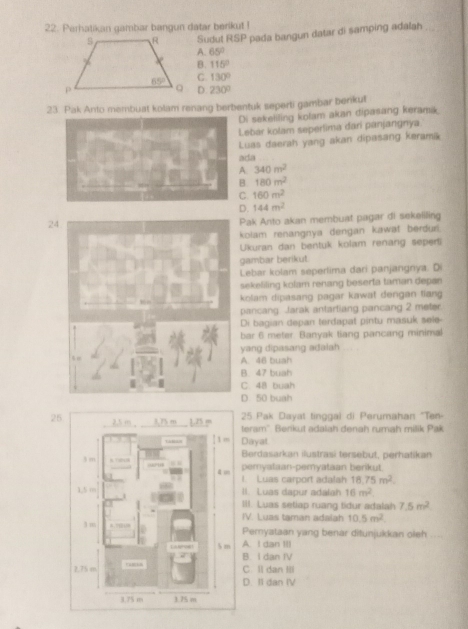 Perhatikan gambar bangun datar berikut !
Sudut RSP pada bangun datar di samping adalah_
A. 65°
B. 115°
C. 130°
D. 230°
23. Pak Anto membuat kolam renang berbentuk seperti gambar berikul
Di sekeliling kolam akan dipasang keramik.
Lebar kolam seperlima dari panjangnya
Luas daerah yang akan dipasang keramik
ada
340m^2
180m^2
160m^2
144m^2
2
Pak Anto akan membuat pagar di sekeliling
kolam renangnya dengan kawat berduri.
Ukuran dan bentuk kolam renang seperti
gambar berikut.
Lebar kolam seperlima dari panjangnya. Di
sekeliling kolam renang beserta taman depan
kolam dipasang pagar kawat dengan tiang
pancang Jarak antartiang pancang 2 meter.
Di bagian depan terdapat pintu masuk sele-
bar 6 meter. Banyak tiang pancang minimal
yang dipasang adalah
A. 46 buah
B. 47 buah
C. 48 buah
D 50 buah
2525 Pak Dayat tinggai di Perumahan "Ten-
teram" Berikut adalah denah rumah milik Pak
Dayat.
Berdasarkan ilustrasi tersebut, perhatikan
pemyataan-pemyataan berikut
1. Luas carport adalah 18.75m^2.
II. Luas dapur adalah 16m^2.
III. Luas setiap ruang tidur adalah 7.5m^2
IV. Luas taman adaiah 10.5m^2.
Pemyataan yang benar ditunjukkan oleh
A. I dan I
B. I dan IV
C. ll dan Ill
D. II dan IV