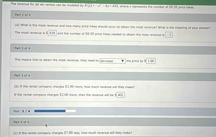 The revenue for jet ski rentals can be modeled by R(x)=-x^2-4x+434 , where x represents the number of $0.50 price hikes. 
Part 1 of 4 
(a) What is the most revenue and how many price hikes should occur to obtain the most revenue? What is the meaning of your answer? 
The most revenue is $ 438 and the number of $0.50 price hikes needed to obtain the most revenue is -2. 
Part 2 of 4 
This means that to attain the most revenue, they need to decrease the price by $ 1.00
Part 3 of 4 
(b) If the rental company charges $2.00 more, how much revenue will they make? 
If the rental company charges $2.00 more, then the revenue will be $ 402
Part: 3 / 4 
Part 4 of 4 
(c) If the rental company charges $7.00 less, how much revenue will they make?