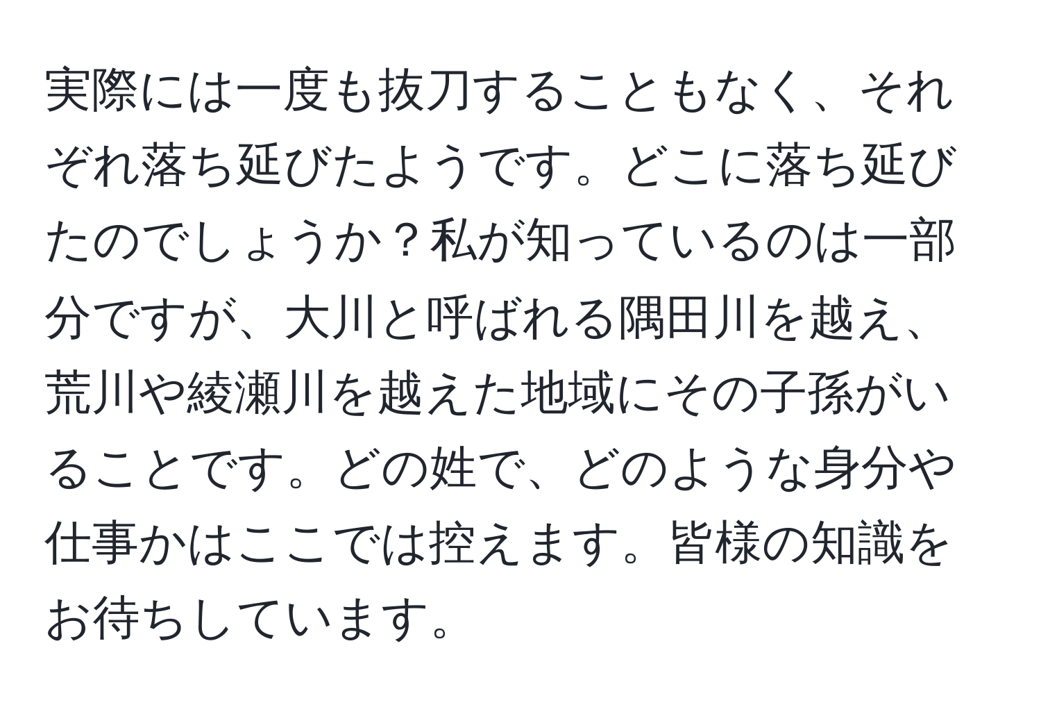 実際には一度も抜刀することもなく、それぞれ落ち延びたようです。どこに落ち延びたのでしょうか？私が知っているのは一部分ですが、大川と呼ばれる隅田川を越え、荒川や綾瀬川を越えた地域にその子孫がいることです。どの姓で、どのような身分や仕事かはここでは控えます。皆様の知識をお待ちしています。