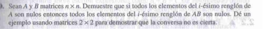 Sean A y B matrices n* n. Demuestre que si todos los elementos del i-ésimo renglón de 
A son nulos entonces todos los elementos del i-ésimo renglón de AB son nulos. Dé un 
ejemplo usando matrices 2* 2 para demostrar que la conversa no es cierta.