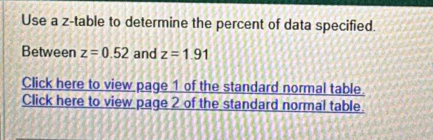 Use a z -table to determine the percent of data specified. 
Between z=0.52 and z=1.91
Click here to view page 1 of the standard normal table. 
Click here to view page 2 of the standard normal table.