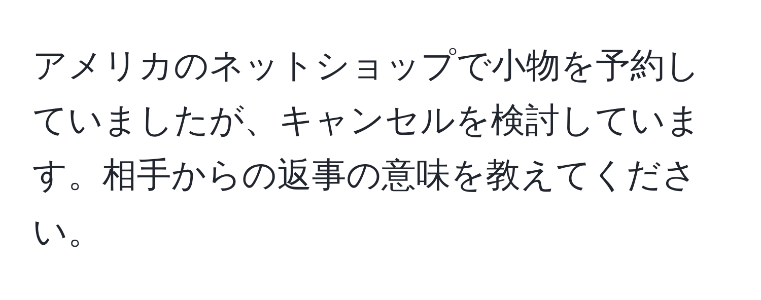 アメリカのネットショップで小物を予約していましたが、キャンセルを検討しています。相手からの返事の意味を教えてください。