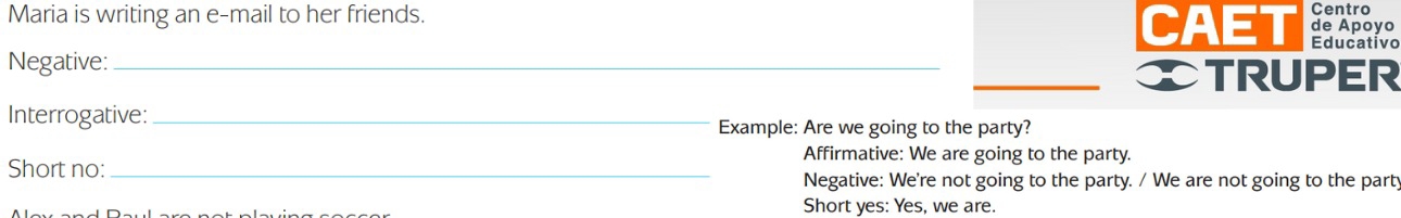 Maria is writing an e-mail to her friends. Centro 
CAET de Apoyo 
Educativo 
Negative:_ 
_TRUPER 
Interrogative:_ Example: Are we going to the party? 
Affirmative: We are going to the party. 
Short no:_ 
Negative: We're not going to the party. / We are not going to the part; 
Short yes: Yes, we are.