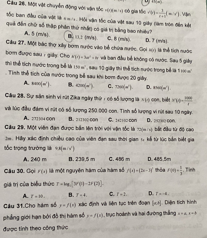 DJ 45(m).
Câu 26. Một vật chuyển động với vận tốc v(r)(m/s) có gia tốc v'(t)= 3/t+1 (m/s^2). Vận
tốc ban đầu của vật là 6m/s. Hỏi vận tốc của vật sau 10 giây (làm tròn đến kết
quả đến chữ số thập phân thứ nhất) có giá trị bằng bao nhiêu?
A. 5 (m/s). B. 13.2 (m/s). C. 8 (m/s). D. 7 (m/s).
Câu 27. Một bác thợ xây bơm nước vào bể chứa nước. Gọi h(t) là thể tích nước
bơm được sau 7 giây. Cho h'(t)=3at^2+bt và ban đầu bể không có nước. Sau 5 giây
thì thể tích nước trong bể là 150m^3 , sau 10 giây thì thể tích nước trong bể là 1100m^3
Tính thể tích của nước trong bể sau khi bơm được 20 giây.
A. 8400(m^3). B. 4200(m^3). C. 7260(m^3). D. 8560(m^3).
Câu 28. Sự sản sinh vi rút Zika ngày thứ 7 có số lượng là N(t) con, biết N'(t)= 1000/t 
và lúc đầu đám vi rút có số lượng 250.000 con. Tính số lượng vi rút sau 10 ngày.
A. 272304 con B. 212302 con C. 242102 con D. 252302 con.
Câu 29. Một viên đạn được bắn lên trời với vận tốc là 72(m/s) bắt đầu từ độ cao
2m. Hãy xác định chiều cao của viên đạn sau thời gian 5. kể từ lúc bắn biết gia
tốc trọng trường là 9,8(m/s^2)
A. 240 m B. 239,5 m C. 486 m D. 485,5m
Câu 30. Gọi F(x) là một nguyên hàm của hàm số f(x)=(2x-3)^2 thỏa F(0)= 1/3 . Tính
giá trị của biểu thức T=log _2[3F(1)-2F(2)].
A. T=10. B. T=4. C. T=2. D. T=-4.
Câu 31.Cho hàm số y=f(x) xác định và liên tục trên đoạn [a,b]. Diện tích hình
phẳng giới hạn bởi đồ thị hàm số y=f(x) , trục hoành và hai đường thẳng x=a,x=b
được tính theo công thức