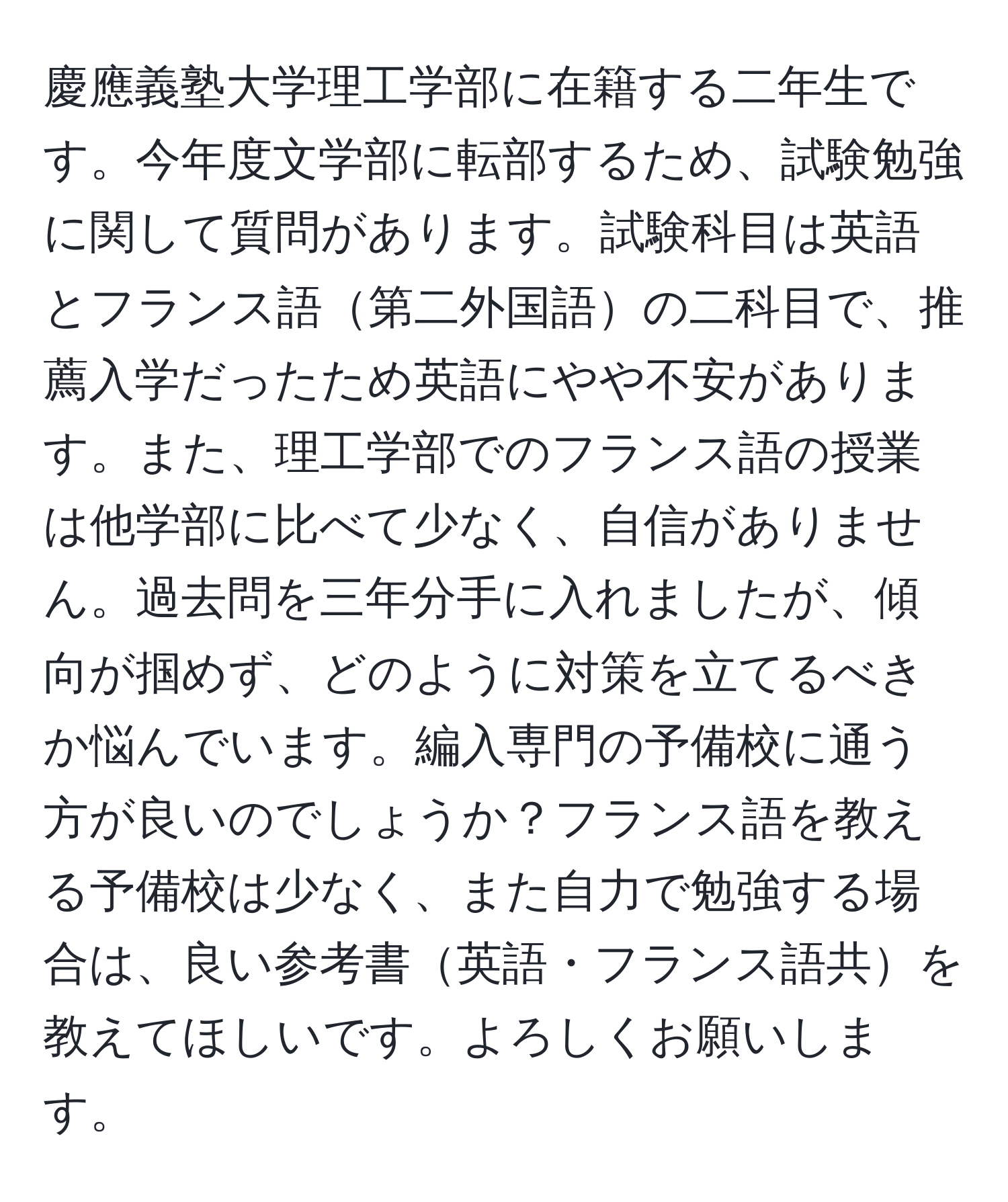 慶應義塾大学理工学部に在籍する二年生です。今年度文学部に転部するため、試験勉強に関して質問があります。試験科目は英語とフランス語第二外国語の二科目で、推薦入学だったため英語にやや不安があります。また、理工学部でのフランス語の授業は他学部に比べて少なく、自信がありません。過去問を三年分手に入れましたが、傾向が掴めず、どのように対策を立てるべきか悩んでいます。編入専門の予備校に通う方が良いのでしょうか？フランス語を教える予備校は少なく、また自力で勉強する場合は、良い参考書英語・フランス語共を教えてほしいです。よろしくお願いします。