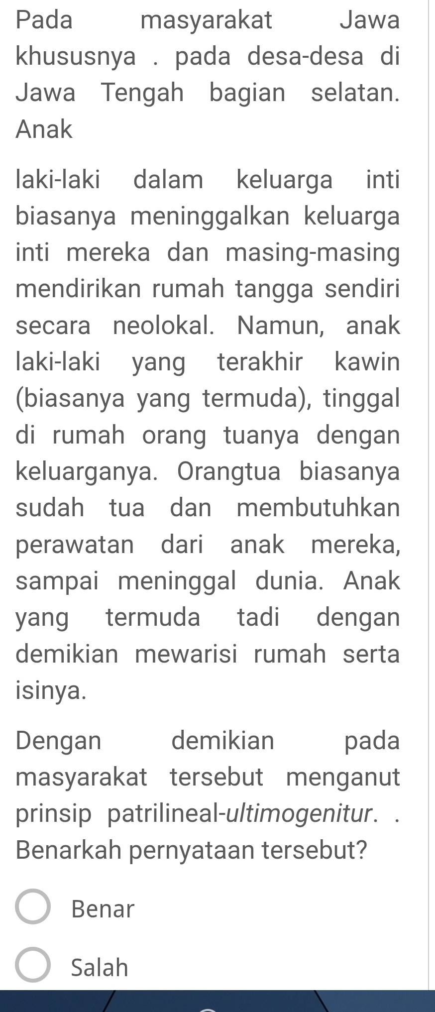 Pada masyarakat Jawa
khususnya . pada desa-desa di
Jawa Tengah bagian selatan.
Anak
laki-laki dalam keluarga inti
biasanya meninggalkan keluarga
inti mereka dan masing-masing
mendirikan rumah tangga sendiri
secara neolokal. Namun, anak
laki-laki yang terakhir kawin
(biasanya yang termuda), tinggal
di rumah orang tuanya dengan
keluarganya. Orangtua biasanya
sudah tua dan membutuhkan
perawatan dari anak mereka,
sampai meninggal dunia. Anak
yang termuda tadi dengan
demikian mewarisi rumah serta
isinya.
Dengan demikian pada
masyarakat tersebut menganut
prinsip patrilineal-ultimogenitur. .
Benarkah pernyataan tersebut?
Benar
Salah