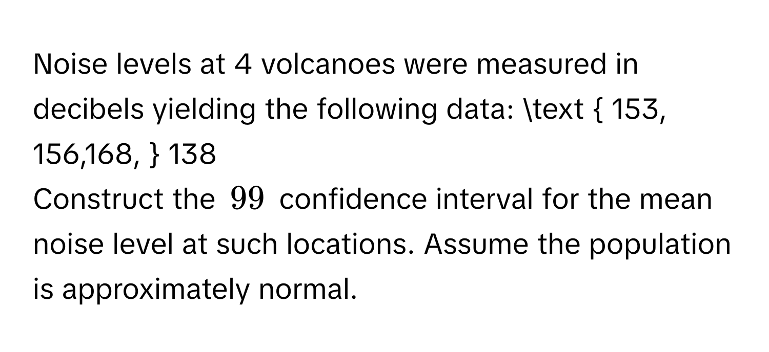 Noise levels at 4 volcanoes were measured in decibels yielding the following data:    153, 156,168,  138
Construct the $99 %$ confidence interval for the mean noise level at such locations. Assume the population is approximately normal.