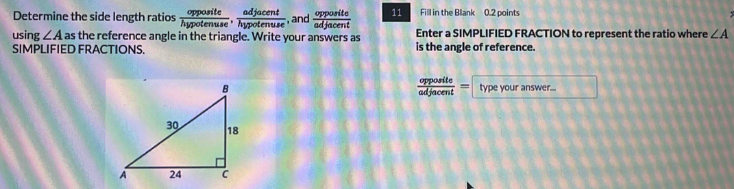 Determine the side length ratios  opposite/hypotenuse ,  adjacent/hypotenuse  ,and  opposite/adjacent  11 Fill in the Blank 0.2 points 
using ∠ A as the reference angle in the triangle. Write your answers as Enter a SIMPLIFIED FRACTION to represent the ratio where ∠ A
SIMPLIFIED FRACTIONS. is the angle of reference.
 opposite/adjacent =
type your answer...