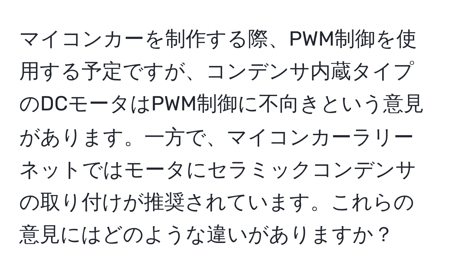 マイコンカーを制作する際、PWM制御を使用する予定ですが、コンデンサ内蔵タイプのDCモータはPWM制御に不向きという意見があります。一方で、マイコンカーラリーネットではモータにセラミックコンデンサの取り付けが推奨されています。これらの意見にはどのような違いがありますか？