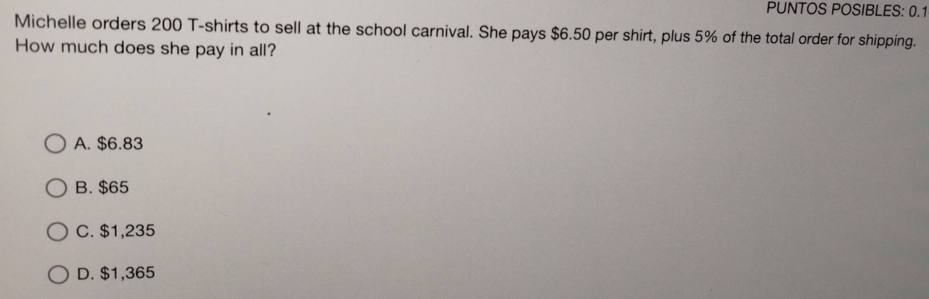 PUNTOS POSIBLES: 0.1
Michelle orders 200 T-shirts to sell at the school carnival. She pays $6.50 per shirt, plus 5% of the total order for shipping.
How much does she pay in all?
A. $6.83
B. $65
C. $1,235
D. $1,365