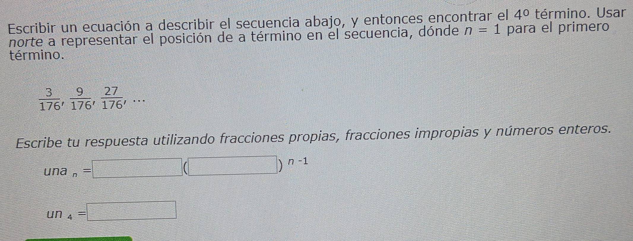 Escribir un ecuación a describir el secuencia abajo, y entonces ençontrar el 4^0 término. Usar 
norte a representar el posición de a término en el secuencia, dónde n=1 para el primero 
término.
 3/176 ,  9/176 ,  27/176 ,... 
Escribe tu respuesta utilizando fracciones propias, fracciones impropias y números enteros.
una_n=□ (□ )^n-1
un_4=□