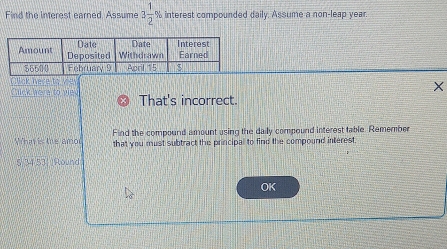 Find the interest earned. Assume 3 1/2  % interest compounded daily. Assume a non-leap year. 
Click here to vie 
Chick here to viev That's incorrect. 
Find the compound amount using the daily compound interest table. Remember 
What is the amou that you must subtract the principal to find the compound interest 
§ 34 53) (Round 
OK