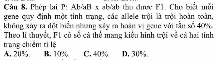 Phép lai P: Ab/aB x ab/ab thu được F1. Cho biết mỗi
gene quy định một tính trạng, các allele trội là trội hoàn toàn,
không xảy ra đột biển nhưng xảy ra hoán vị gene với tần số 40%.
Theo lí thuyết, F1 có số cá thể mang kiểu hình trội về cả hai tính
trạng chiếm tỉ lệ
A. 20%. B. 10%. C. 40%. D. 30%.