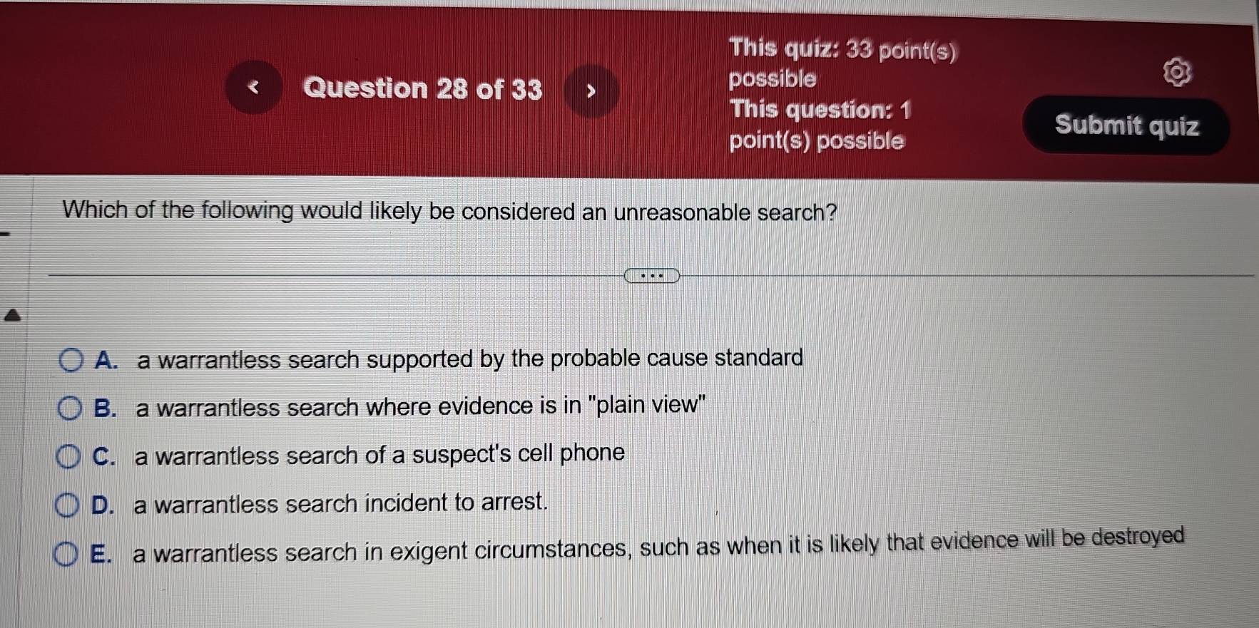 This quiz: 33 point(s)
Question 28 of 33
possible
This question: 1
point(s) possible
Submit quiz
Which of the following would likely be considered an unreasonable search?
A. a warrantless search supported by the probable cause standard
B. a warrantless search where evidence is in ''plain view'
C. a warrantless search of a suspect's cell phone
D. a warrantless search incident to arrest.
E. a warrantless search in exigent circumstances, such as when it is likely that evidence will be destroyed