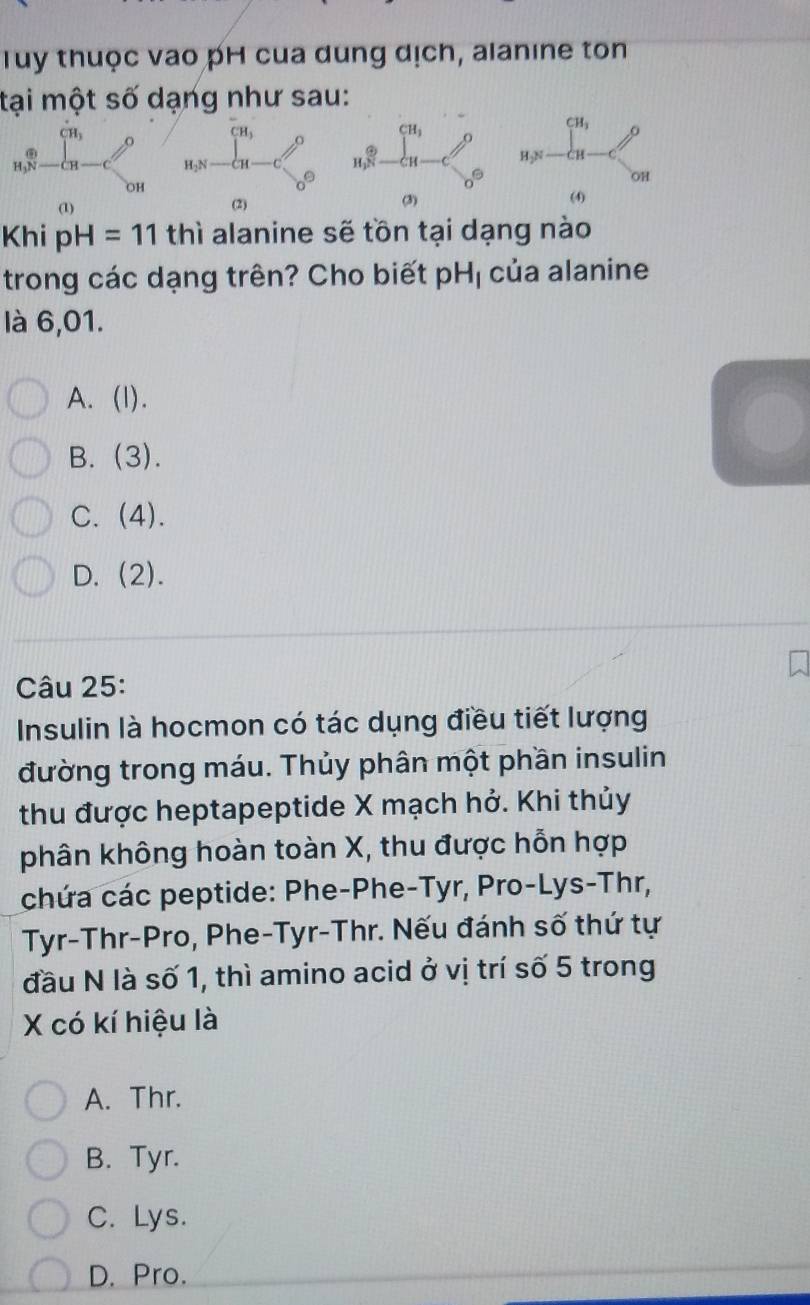 Tuy thuộc vao pH cua dung dịch, alanine ton
tại một số dạng như sau:
beginarrayr cn,N-cn-c^CH,≥slant beginarrayr c enclose2N-Cu-C_(20)^0 beginarrayr c_n^((alpha _8))^θ -frac alpha _1alpha _1-C_6^((θ) beginarray)r cu, n,=frac (c_n-C)^(cu)^circ 
OH
(1)
Khi pH=11 thì alanine sẽ tồn tại dạng nào
trong các dạng trên? Cho biết pH_1 của alanine
là 6,01.
A. (I).
B. (3).
C. (4).
D. (2). 
Câu 25:
Insulin là hocmon có tác dụng điều tiết lượng
đường trong máu. Thủy phân một phần insulin
thu được heptapeptide X mạch hở. Khi thủy
phân không hoàn toàn X, thu được hỗn hợp
chứa các peptide: Phe-Phe-Tyr, Pro-Lys-Thr,
Tyr-Thr-Pro, Phe-Tyr-Thr. Nếu đánh số thứ tự
đầu N là số 1, thì amino acid ở vị trí số 5 trong
X có kí hiệu là
A. Thr.
B. Tyr.
C. Lys.
D. Pro.