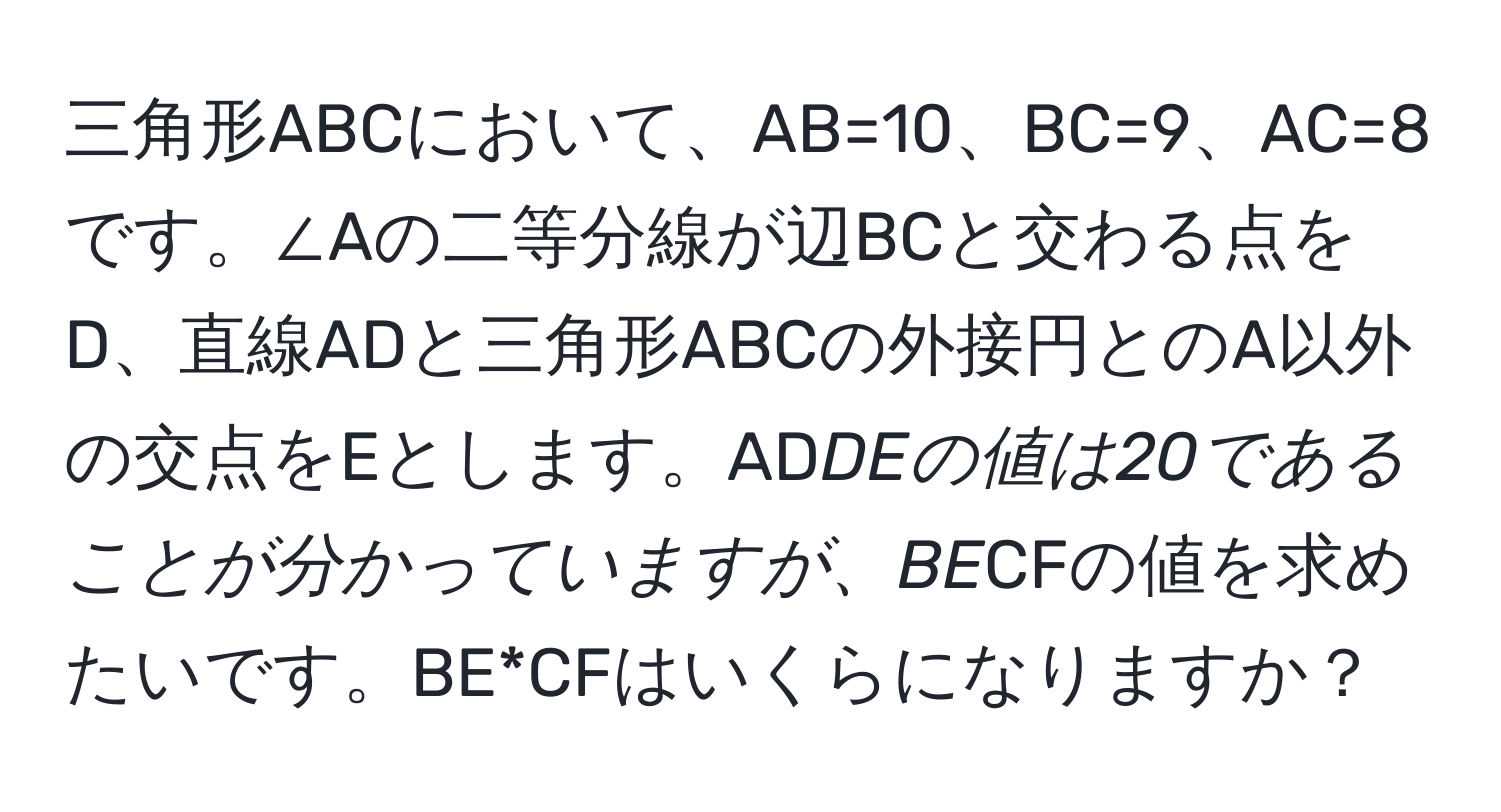 三角形ABCにおいて、AB=10、BC=9、AC=8です。∠Aの二等分線が辺BCと交わる点をD、直線ADと三角形ABCの外接円とのA以外の交点をEとします。AD*DEの値は20であることが分かっていますが、BE*CFの値を求めたいです。BE*CFはいくらになりますか？