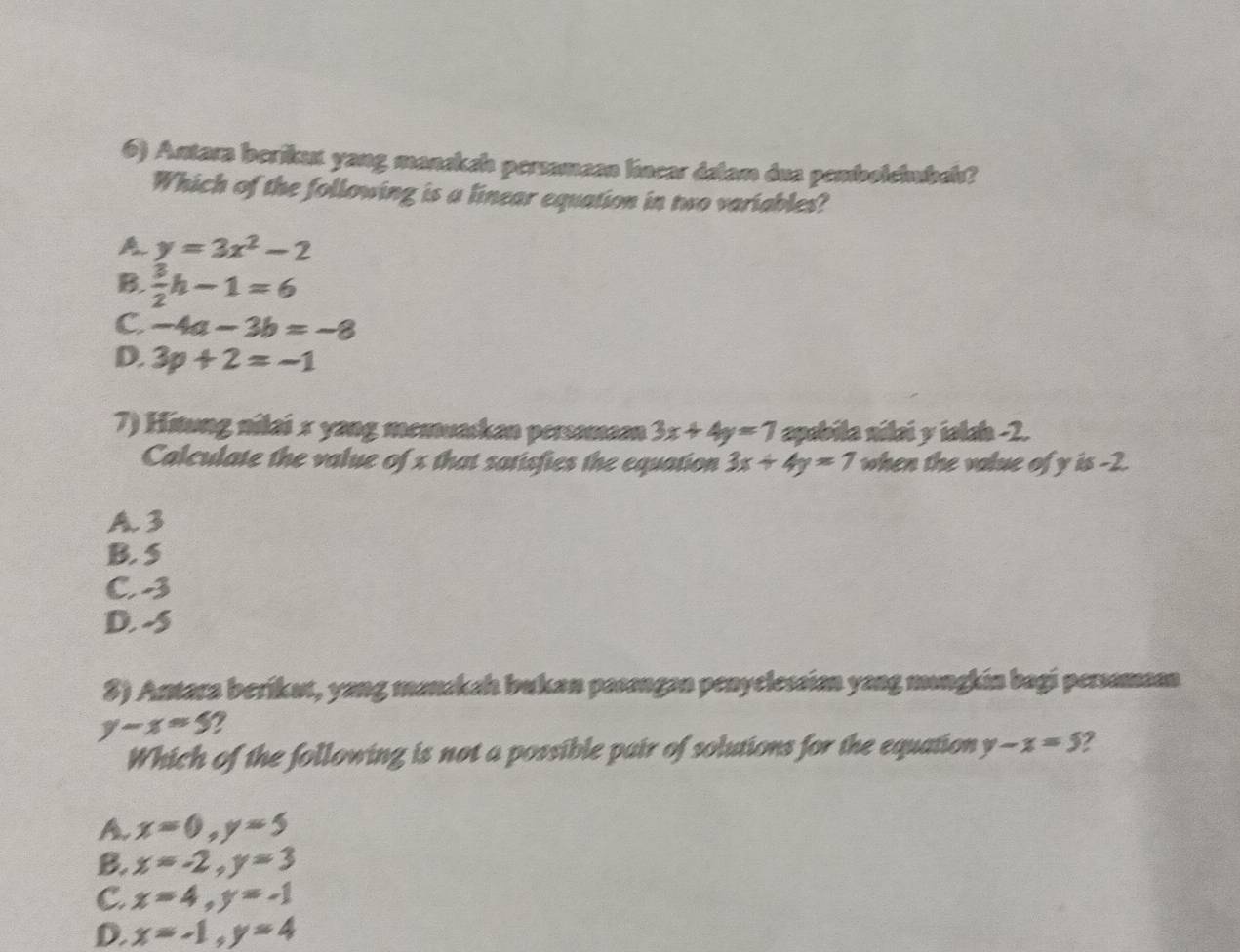 Antara berikun yang mansksh perzamaan línear dalam dua pembolehubal?
Which of the following is a linear equation in two variables?
A. y=3x^2-2
B.  3/2 h-1=6
C. -4a-3b=-8
D. 3p+2=-1
7) Hitung nilai x yang memuaskan persamaan 3x+4y=7 apabila nilai y ialah -2.
Calculate the value of x that satisfies the equation 3x+4y=7 when the value of y is -2.
A. 3
B. 5
C3
D. -5
3) Antara berikut, yang manakah bukan pasangan penyclessian yang mongkin bagi persamaan
y-x=5 2
Which of the following is not a possible pair of solutions for the equation y-x=5
A. x=0, y=5
B. x=-2, y=3
C. x=4, y=-1
D. x=-1, y=4