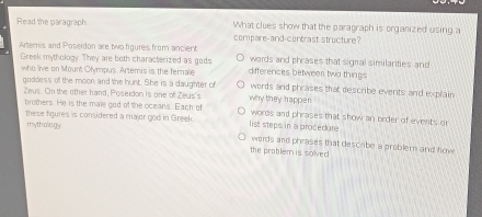 Read the paragraph What clues show that the paragraph is organized using a
compare-and-contrast structure?
Arteris and Poseidon are two figures from ancient words and phrases that signal similarties and
Greek mythology. They are both characterized as gods differences betweer two things
who live on Mount Olympus. Artemis is the ferale words and phrases that describe events and explain
goddess off the moon and the hunt. She is a daughter of why they happen
Zeus. On the other hand, Poseidon is one of Zeus's
brothers. He is the male god of the oceans. Each of words and phrases that show an order of events or
these figures is considered a major god in Greek list steps in a procedure
mythology
words and phrases that describe a problem and how
the problem is solved