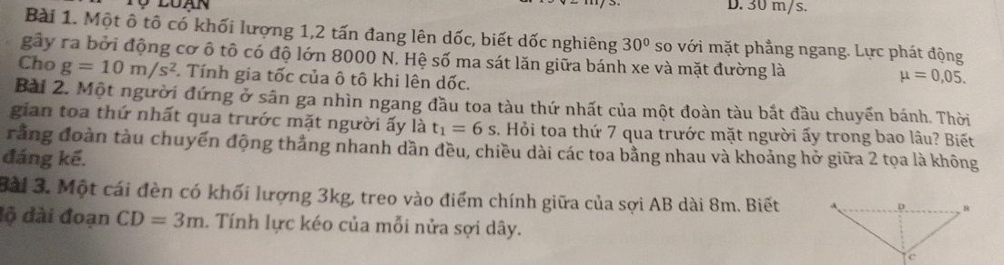 Tộ luạn D. 30 m/s.
Bài 1. Một ô tô có khối lượng 1, 2 tấn đang lên dốc, biết dốc nghiêng 30° so với mặt phẳng ngang. Lực phát động
gây ra bởi động cơ ô tô có độ lớn 8000 N. Hệ số ma sát lăn giữa bánh xe và mặt đường là
Cho g=10m/s^2 Tính gia tốc của ô tô khi lên dốc.
mu =0,05. 
Bài 2. Một người đứng ở sân ga nhìn ngang đầu toa tàu thứ nhất của một đoàn tàu bắt đầu chuyến bánh. Thời
gian toa thứ nhất qua trước mặt người ấy là t_1=6s. Hỏi toa thứ 7 qua trước mặt người ấy trong bao lâu? Biết
rằng đoàn tàu chuyến động thắng nhanh dần đều, chiều dài các toa bằng nhau và khoảng hở giữa 2 tọa là không
đáng kế.
Bài 3. Một cái đèn có khối lượng 3kg, treo vào điểm chính giữa của sợi AB dài 8m. Biết 
độ dài đoạn CD=3m. Tính lực kéo của mỗi nửa sợi dây.