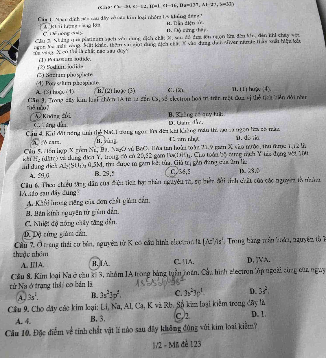 (Cho: Ca=40,C=12,H=1,O=16,Ba=137,Al=27,S=32)
Câu 1. Nhận định nào sau đây về các kim loại nhóm IA không đúng?
A. Khối lượng riêng lớn. B. Dẫn điện tốt.
C. Dễ nóng chảy. D. Độ cứng thấp.
Câu 2. Nhúng que platinum sạch vào dung dịch chất X, sau đó đưa lên ngọn lửa đèn khí, đèn khí cháy với
ngọn lửa màu vàng. Mặt khác, thêm vài giọt dung dịch chất X vào dung dịch silver nitrate thấy xuất hiện kết
tủa vàng. X có thể là chất nào sau đây?
(1) Potassium iodide.
(2) Sodium iodide.
(3) Sodium phosphate.
(4) Potassium phosphate.
A. (3) hoặc (4). B. (2) hoặc (3). C. (2). D. (1) hoặc (4).
Câu 3. Trong dãy kim loại nhóm IA từ Li đến Cs, số electron hoá trị trên một đơn vị thể tích biến đổi như
thế nào?
A. Không đổi. B. Không có quy luật.
C. Tăng dần. D. Giảm dần.
Câu 4. Khi đốt nóng tinh thể NaCl trong ngọn lửa đèn khí không màu thì tạo ra ngọn lửa có màu
C. tím nhạt.
A đỏ cam. B. vàng. D. đỏ tía.
Câu 5. Hỗn hợp X gồm Na, Ba, Na_2O và BaO. Hòa tan hoàn toàn 21,9 gam X vào nước, thu được 1,12 lít
khí H_2 (đktc) và dung dịch Y, trong đó có 20,52 gam Ba (OH)_2. Cho toàn bộ dung dịch Y tác dụng với 100
ml dung dịch Al_2(SO_4) 3 0,5M, thu được m gam kết tủa. Giá trị gần đúng của 2m là:
A. 59,0 B. 29,5
C. 36,5 D. 28,0
Câu 6. Theo chiều tăng dần của điện tích hạt nhân nguyên tử, sự biến đồi tính chất của các nguyên tố nhóm
A nào sau đây đúng?
A. Khối lượng riêng của đơn chất giảm dần.
B. Bán kính nguyên tử giảm dần.
C. Nhiệt độ nóng chảy tăng dần.
Đ. Độ cứng giảm dần.
Câu 7. Ở trạng thái cơ bản, nguyên tử K có cấu hình electron là [Ar]4s^1 Trong bảng tuần hoàn, nguyên tố K
thuộc nhóm
A. IIIA. B. IA. C. IIA. D. IVA.
Câu 8. Kim loại Na ở chu kì 3, nhóm IA trong bảng tuần hoàn. Cấu hình electron lớp ngoài cùng của nguy
tử Na ở trạng thái cơ bản là
A, 3s^1. B. 3s^23p^5. C. 3s^23p^1. D. 3s^2.
Câu 9. Cho dãy các kim loại: Li, Na, Al, Ca, K và Rb. Số kim loại kiềm trong dãy là
A. 4. B. 3.
C. 2. D. 1.
Câu 10. Đặc điểm về tính chất vật lí nào sau đây không đúng với kim loại kiềm?
1/2 - Mã đề 123