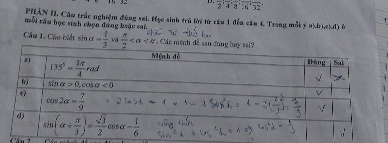 16 32 D. frac 2;;overline 4;overline 8;overline 16;overline 32
PHẢN II. Câu trắc nghiệm đúng sai. Học sinh trã lời từ câu 1 đến câu 4. Trong mỗi ý a),b),c),d) ở
mỗi câu học sinh chọn đúng hoặc sai.
Câu 1. Cho biết sin alpha = 1/3  và  π /2  Các mệnh đề s
Câu 2