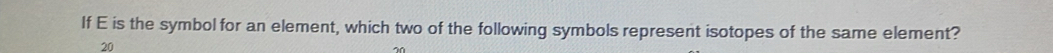 If E is the symbol for an element, which two of the following symbols represent isotopes of the same element?
20