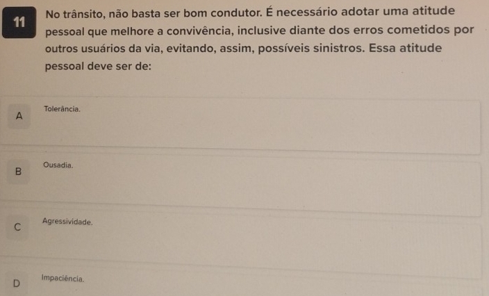 No trânsito, não basta ser bom condutor. É necessário adotar uma atitude
pessoal que melhore a convivência, inclusive diante dos erros cometidos por
outros usuários da via, evitando, assim, possíveis sinistros. Essa atitude
pessoal deve ser de:
A Tolerância,
B Ousadia.
C Agressividade.
Impaciência.