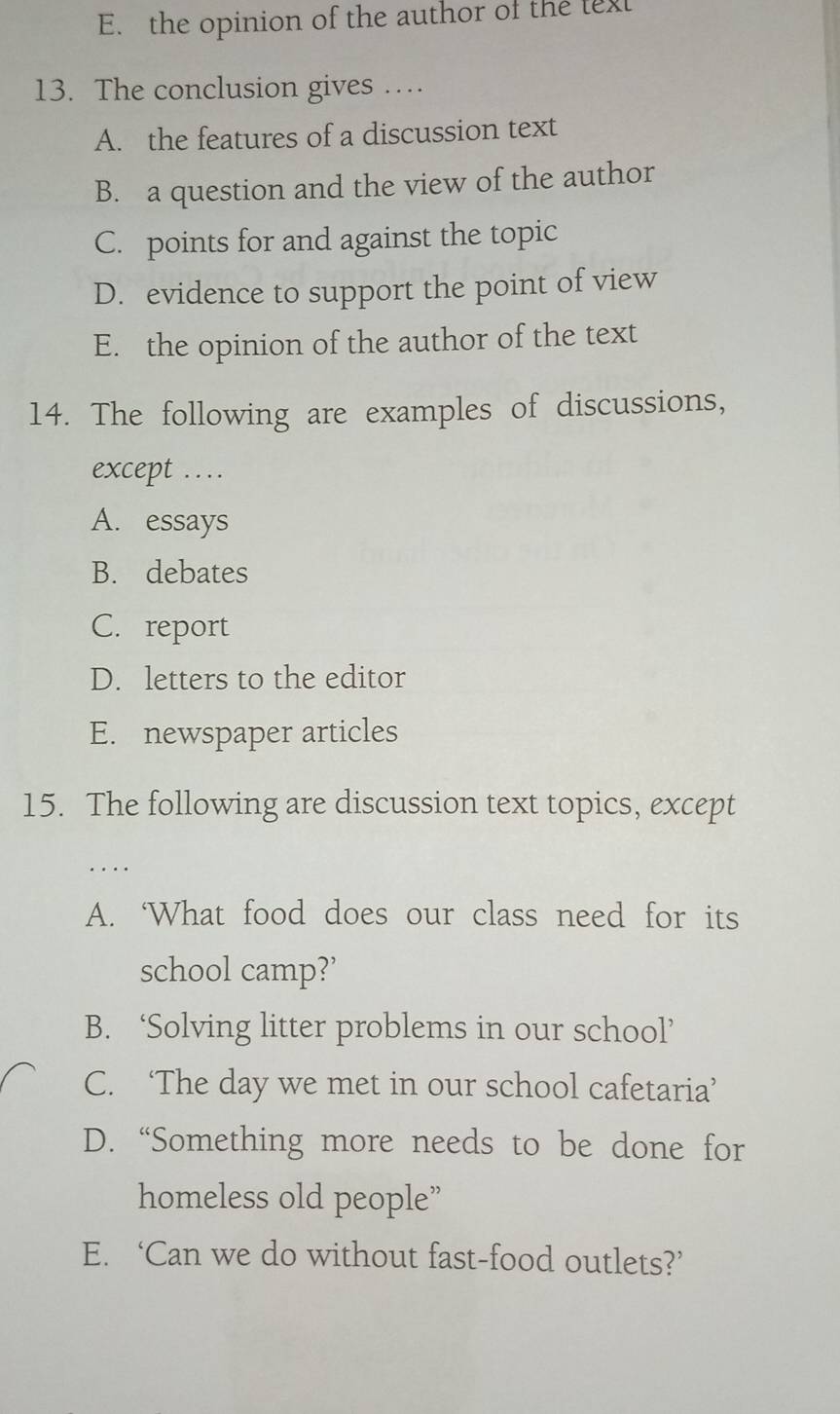 the opinion of the author of the lext
13. The conclusion gives …
A. the features of a discussion text
B. a question and the view of the author
C. points for and against the topic
D. evidence to support the point of view
E. the opinion of the author of the text
14. The following are examples of discussions,
except …
A. essays
B. debates
C. report
D. letters to the editor
E. newspaper articles
15. The following are discussion text topics, except
A. ‘What food does our class need for its
school camp?’
B. ‘Solving litter problems in our school’
C. ‘The day we met in our school cafetaria’
D. “Something more needs to be done for
homeless old people”
E. ‘Can we do without fast-food outlets?’