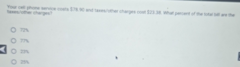 Your cell phone service costs $78.90 and taxes/other charges cost $23.38. What percent of the total bill are the
taxes/other charges?
72%
77%
23%
25%