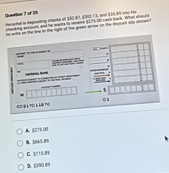 Herschel is depositing checks of $52.87, $302.13, and $35.89 into his
checking account, and he wants to receive $275.00 cash back. What should
he write on the line to the right of the green arrow on the deposit slip shown?
C 
DEPOSIT TO THE ACCOUNT Of
DATE PUSASE G BURE EACH TEM 4 POPET NELME UOMER
Naticinal Bank
8 Al ITIMS CREDITED SLBLIECT TO TME FINL, RETWNT LESS CASM
DEPOSTS SUBLECT TO COmECTION By PROOP DEPARTMEt
ACCOUNT NUMBER
$
*
に0Вå?0èå8?; 03
A. $275 00
B. $665.89
C. $115.89
D. $390.89